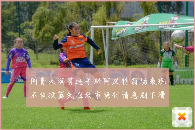 国青大满贯选手科阿皮特前场表现不佳投篮失准致市场行情急剧下滑