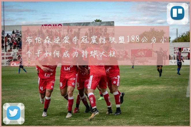 布伦森逆袭夺冠震惊联盟188公分小个子如何成为持球大核