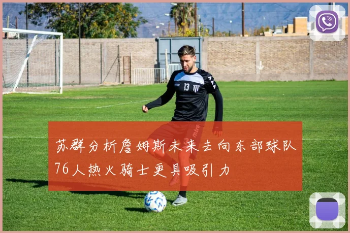 苏群分析詹姆斯未来去向东部球队76人热火骑士更具吸引力