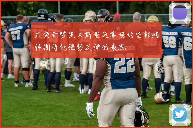 东契奇赞里夫斯重返赛场的坚韧精神期待他强势反弹的表现