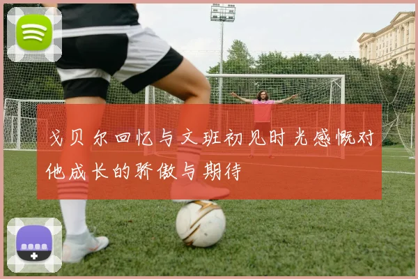 戈贝尔回忆与文班初见时光感慨对他成长的骄傲与期待