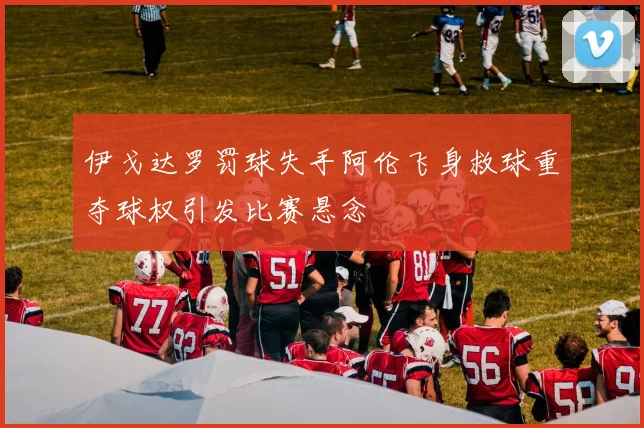 伊戈达罗罚球失手阿伦飞身救球重夺球权引发比赛悬念