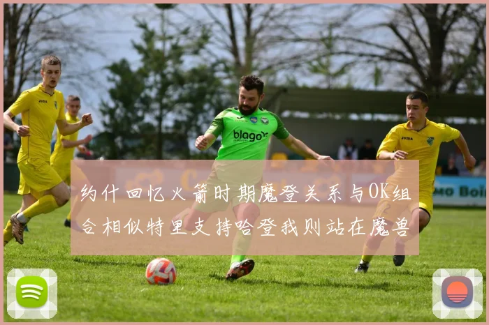 约什回忆火箭时期魔登关系与OK组合相似特里支持哈登我则站在魔兽一边