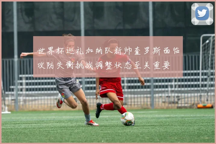 世界杯巡礼加纳队新帅奎罗斯面临攻防失衡挑战调整状态至关重要