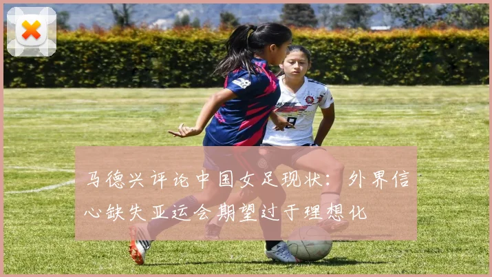 马德兴评论中国女足现状：外界信心缺失亚运会期望过于理想化