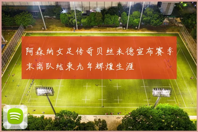 阿森纳女足传奇贝丝米德宣布赛季末离队结束九年辉煌生涯