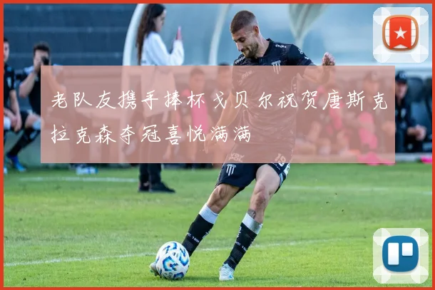 老队友携手捧杯戈贝尔祝贺唐斯克拉克森夺冠喜悦满满
