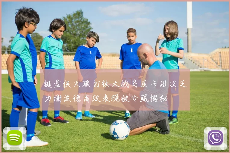 键盘侠火狼打铁大战乌度卡进攻乏力谢泼德高效表现被冷藏揭秘