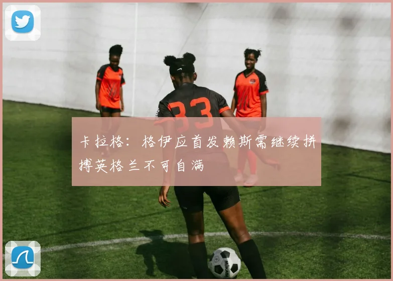 卡拉格：格伊应首发赖斯需继续拼搏英格兰不可自满