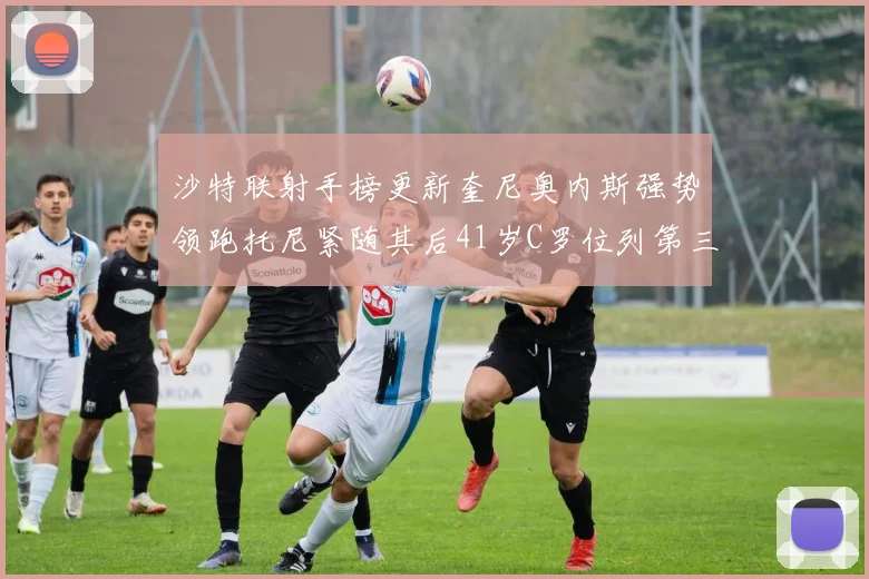 沙特联射手榜更新奎尼奥内斯强势领跑托尼紧随其后41岁C罗位列第三