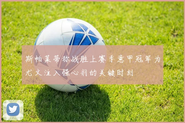 斯帕莱蒂称战胜上赛季意甲冠军为尤文注入强心剂的关键时刻