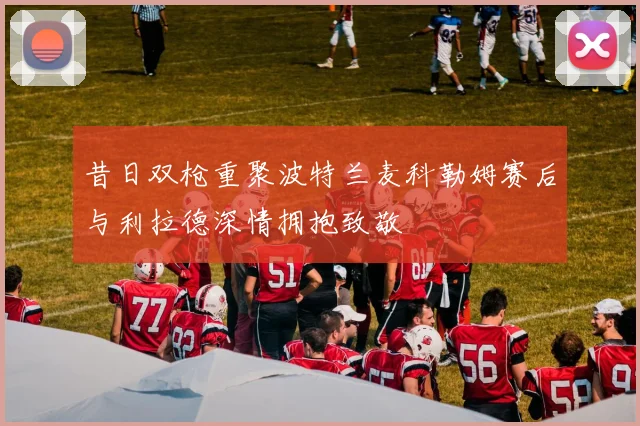 昔日双枪重聚波特兰麦科勒姆赛后与利拉德深情拥抱致敬
