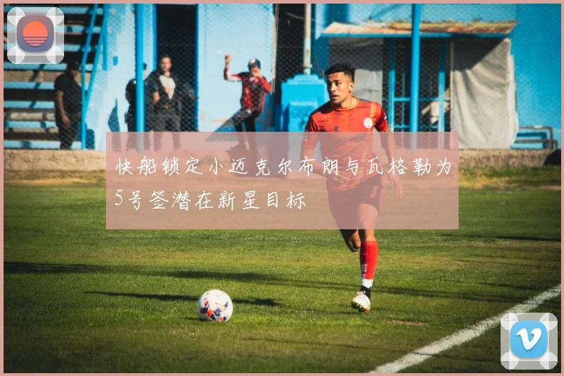 快船锁定小迈克尔布朗与瓦格勒为5号签潜在新星目标