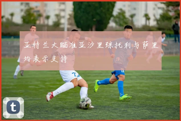 亚特兰大瞄准亚沙里琼托利与萨里均表示支持