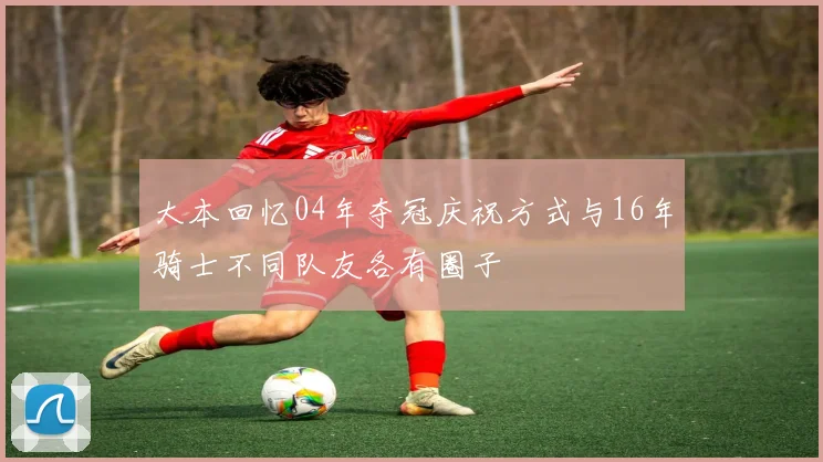大本回忆04年夺冠庆祝方式与16年骑士不同队友各有圈子