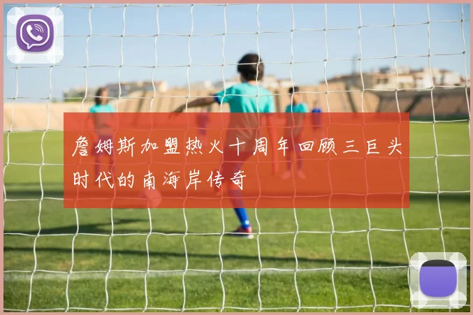 詹姆斯加盟热火十周年回顾三巨头时代的南海岸传奇
