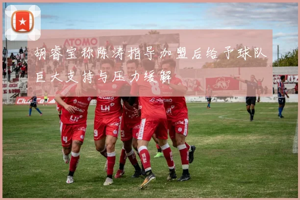 胡睿宝称陈涛指导加盟后给予球队巨大支持与压力缓解