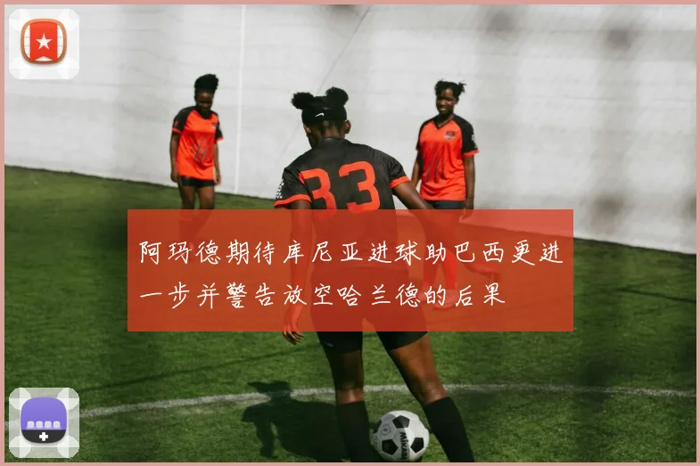 阿玛德期待库尼亚进球助巴西更进一步并警告放空哈兰德的后果
