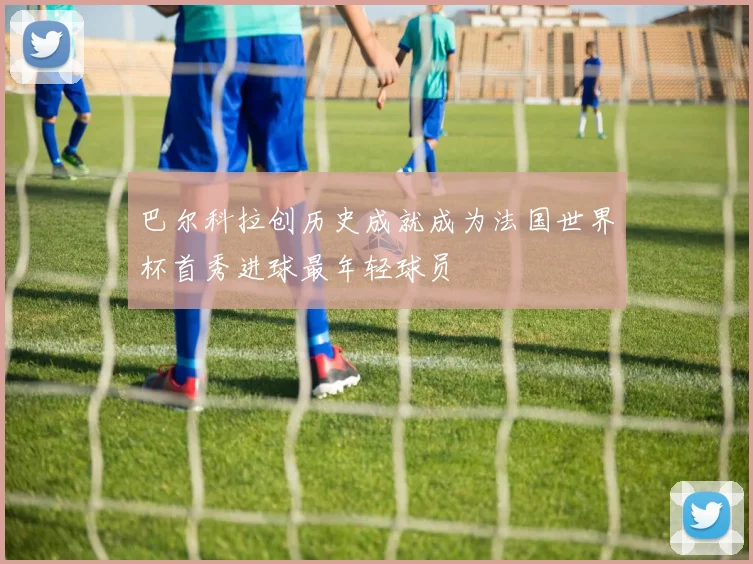 巴尔科拉创历史成就成为法国世界杯首秀进球最年轻球员