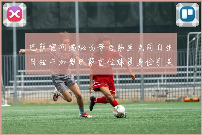 巴萨官网揭秘戈登与弗里克同日生日纽卡加盟巴萨首位球员身份引关注