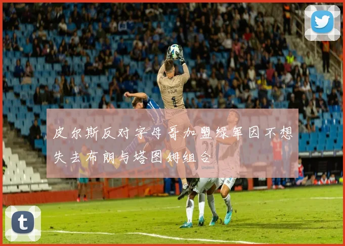 皮尔斯反对字母哥加盟绿军因不想失去布朗与塔图姆组合