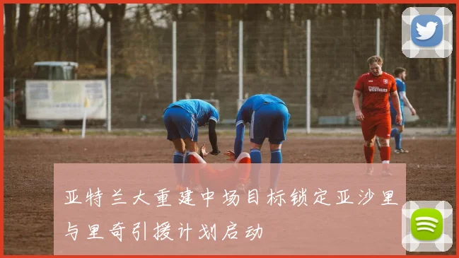 亚特兰大重建中场目标锁定亚沙里与里奇引援计划启动