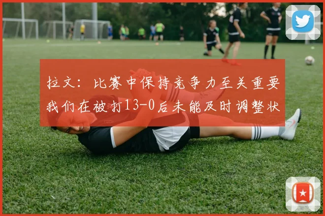 拉文：比赛中保持竞争力至关重要我们在被打13-0后未能及时调整状态
